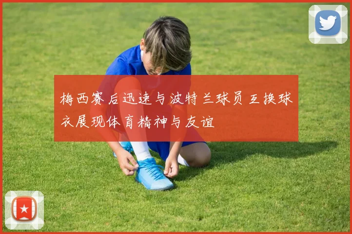 梅西赛后迅速与波特兰球员互换球衣展现体育精神与友谊
