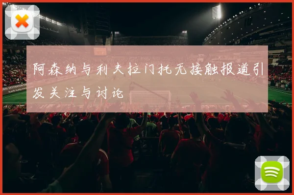 阿森纳与利夫拉门托无接触报道引发关注与讨论