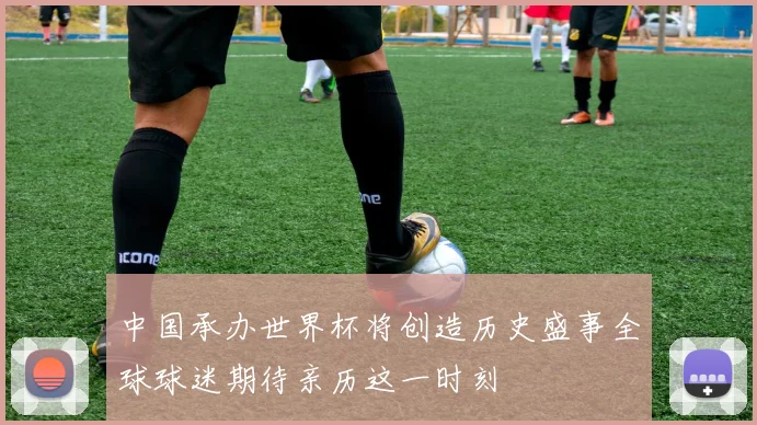 中国承办世界杯将创造历史盛事全球球迷期待亲历这一时刻