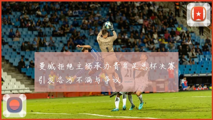 曼城拒绝主场承办青年足总杯决赛引发各方不满与争议