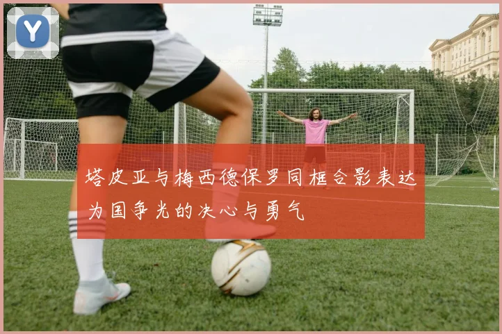 塔皮亚与梅西德保罗同框合影表达为国争光的决心与勇气