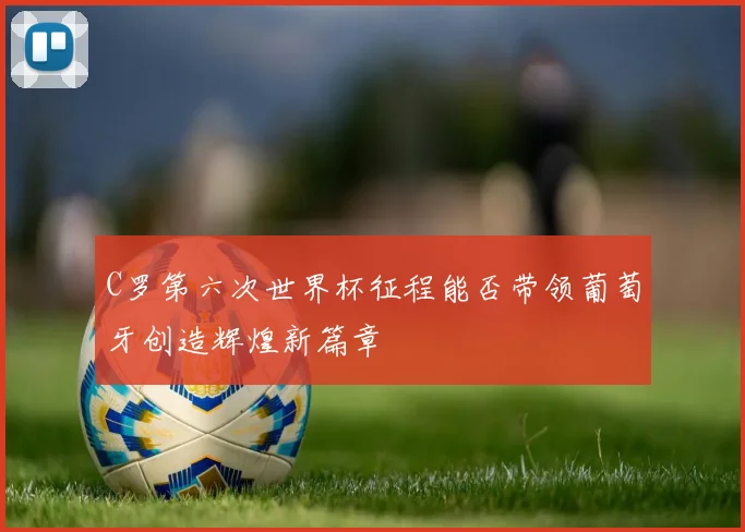 C罗第六次世界杯征程能否带领葡萄牙创造辉煌新篇章