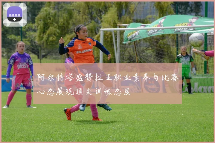 阿尔特塔盛赞拉亚职业素养与比赛心态展现顶尖训练态度