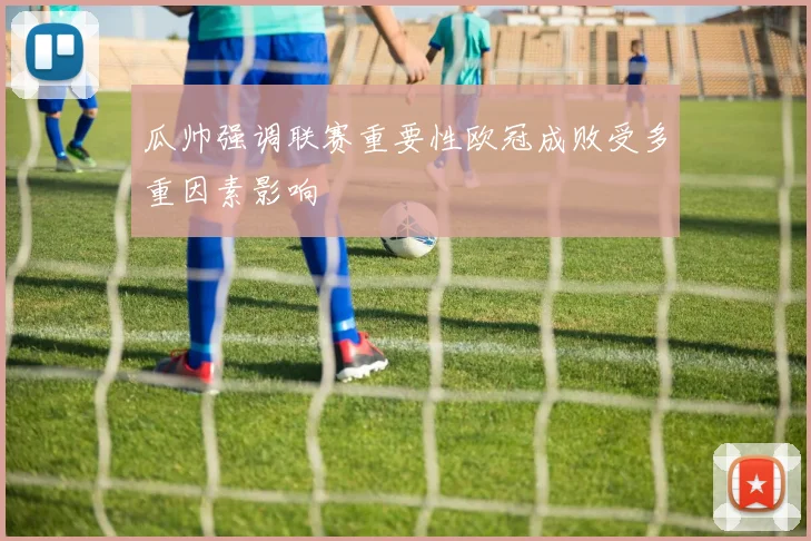 瓜帅强调联赛重要性欧冠成败受多重因素影响