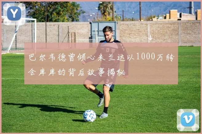 巴尔韦德曾倾心米兰达以1000万转会库库的背后故事揭秘