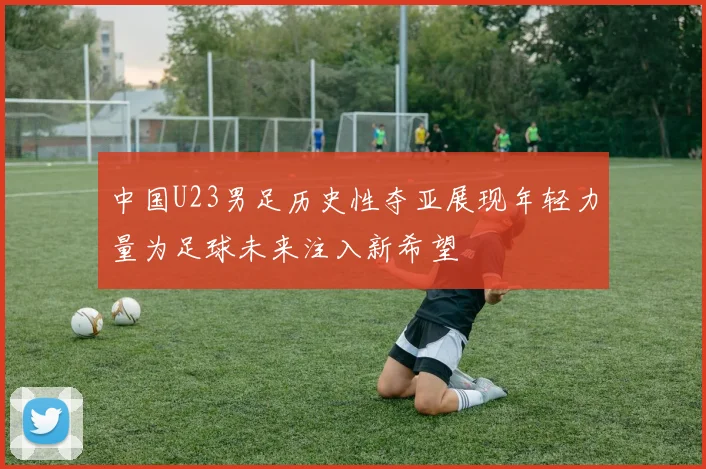 中国U23男足历史性夺亚展现年轻力量为足球未来注入新希望