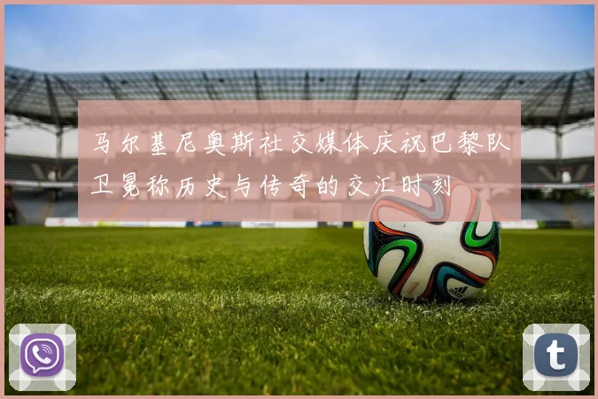 马尔基尼奥斯社交媒体庆祝巴黎队卫冕称历史与传奇的交汇时刻