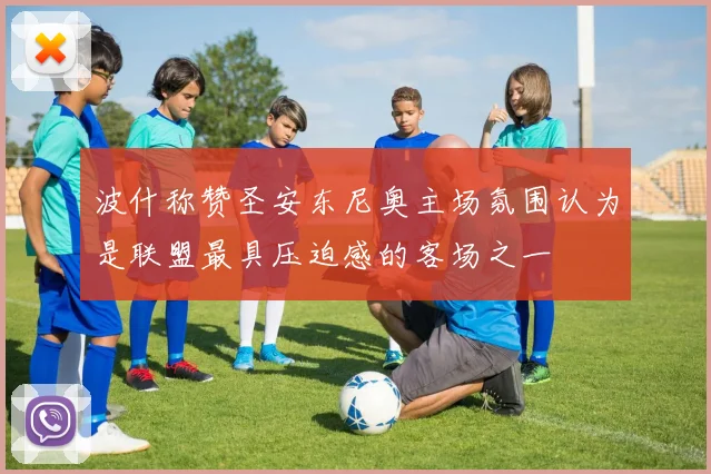 波什称赞圣安东尼奥主场氛围认为是联盟最具压迫感的客场之一