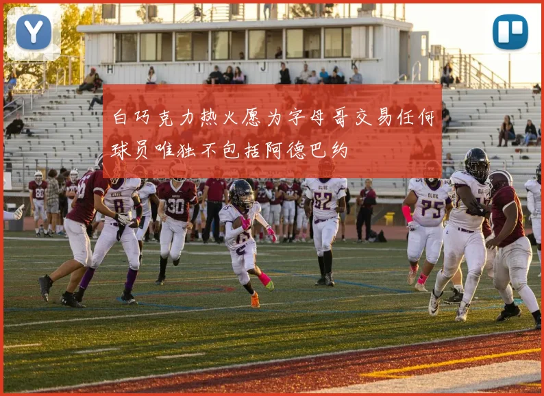 白巧克力热火愿为字母哥交易任何球员唯独不包括阿德巴约