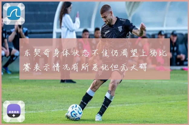 东契奇身体状态不佳仍渴望上场比赛表示情况有所恶化但无大碍