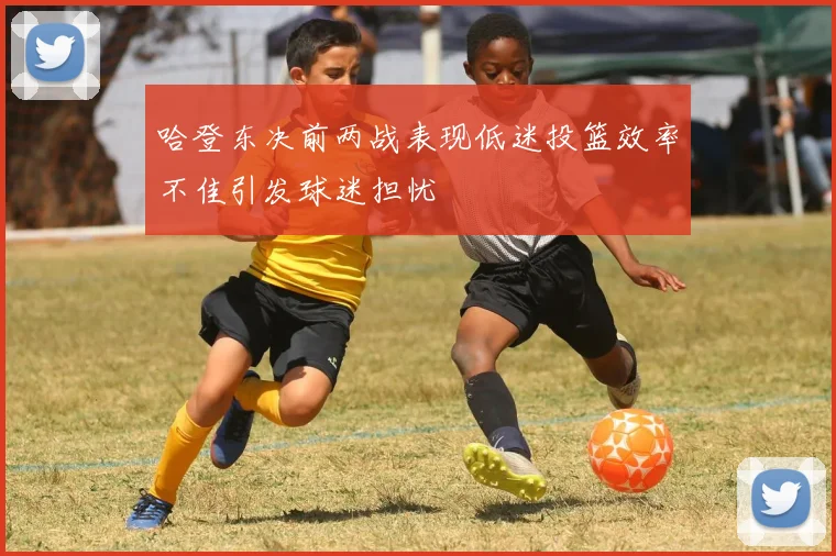 哈登东决前两战表现低迷投篮效率不佳引发球迷担忧