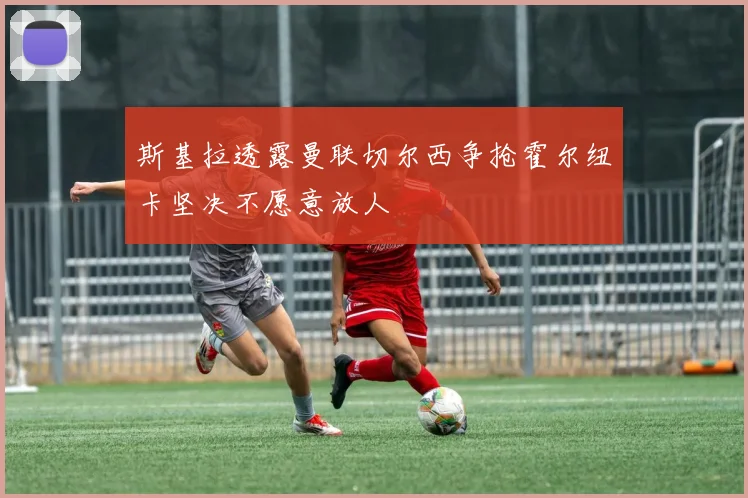 斯基拉透露曼联切尔西争抢霍尔纽卡坚决不愿意放人