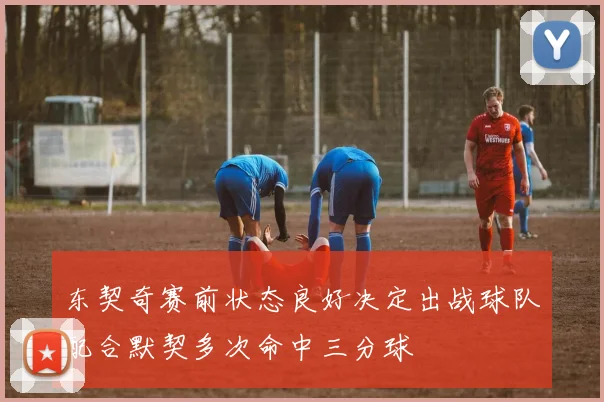 东契奇赛前状态良好决定出战球队配合默契多次命中三分球