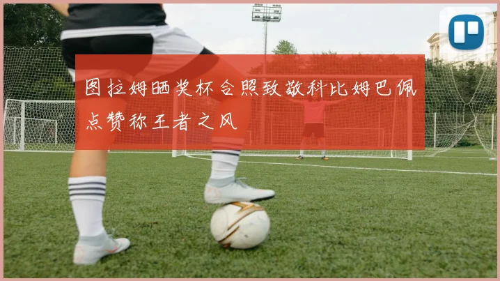 图拉姆晒奖杯合照致敬科比姆巴佩点赞称王者之风