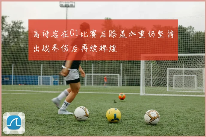 高诗岩在G1比赛后膝盖加重仍坚持出战养伤后再续辉煌