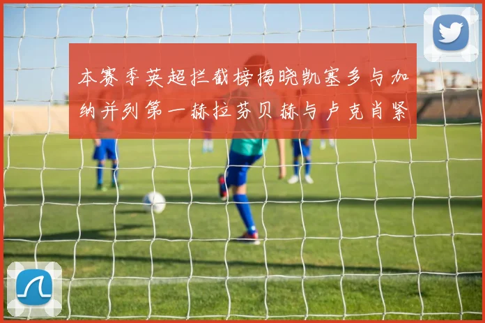 本赛季英超拦截榜揭晓凯塞多与加纳并列第一赫拉芬贝赫与卢克肖紧随其后